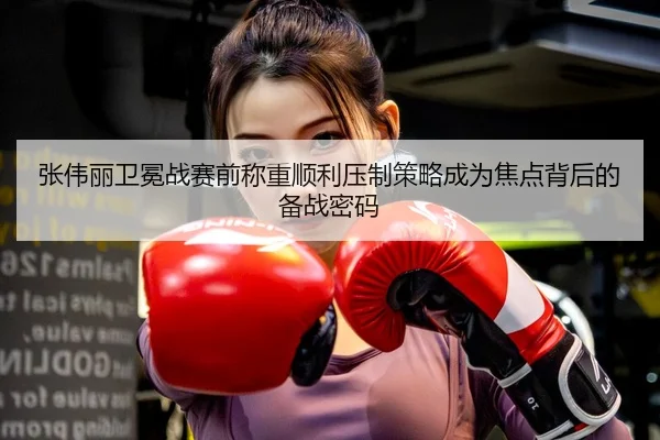 张伟丽卫冕战赛前称重顺利压制策略成为焦点背后的备战密码