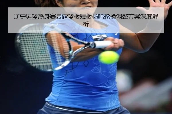 辽宁男篮热身赛暴露篮板短板杨鸣轮换调整方案深度解析