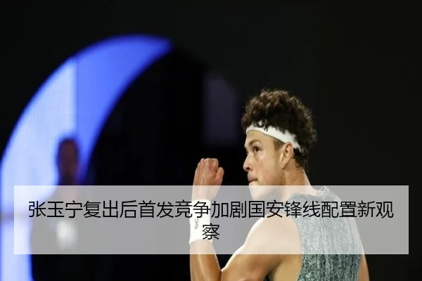 张玉宁复出后首发竞争加剧国安锋线配置新观察